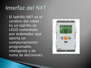  El ladrillo NXT es el
cerebro del robot .
Es un ladrillo de
LEGO controlado
por ordenador que
aporta un
comportamiento
programable,
inteligente y de
toma de decisiones.
 