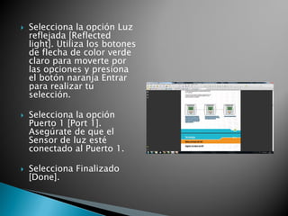  Selecciona la opción Luz
reflejada [Reflected
light]. Utiliza los botones
de flecha de color verde
claro para moverte por
las opciones y presiona
el botón naranja Entrar
para realizar tu
selección.
 Selecciona la opción
Puerto 1 [Port 1].
Asegúrate de que el
Sensor de luz esté
conectado al Puerto 1.
 Selecciona Finalizado
[Done].
 