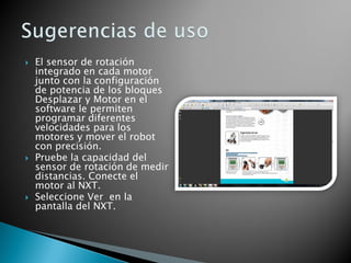  El sensor de rotación
integrado en cada motor
junto con la configuración
de potencia de los bloques
Desplazar y Motor en el
software le permiten
programar diferentes
velocidades para los
motores y mover el robot
con precisión.
 Pruebe la capacidad del
sensor de rotación de medir
distancias. Conecte el
motor al NXT.
 Seleccione Ver en la
pantalla del NXT.
 