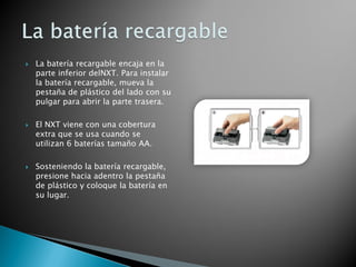  La batería recargable encaja en la
parte inferior delNXT. Para instalar
la batería recargable, mueva la
pestaña de plástico del lado con su
pulgar para abrir la parte trasera.
 El NXT viene con una cobertura
extra que se usa cuando se
utilizan 6 baterías tamaño AA.
 Sosteniendo la batería recargable,
presione hacia adentro la pestaña
de plástico y coloque la batería en
su lugar.
 
