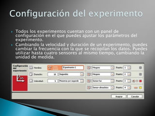  Todos los experimentos cuentan con un panel de
configuración en el que puedes ajustar los parámetros del
experimento.
 Cambiando la velocidad y duración de un experimento, puedes
cambiar la frecuencia con la que se recopilan los datos. Puedes
utilizar hasta cuatro sensores al mismo tiempo, cambiando la
unidad de medida.
 