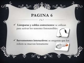 PAGINA 6
 Lámparas y cables conversores: se utilizan
para activar los sensores fotosensibles
 Servomotores interactivos: se aseguran que los
robots se muevan lentamente
 