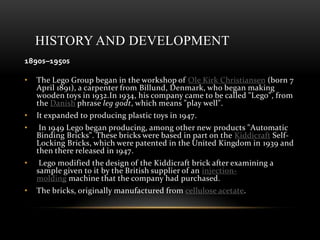 HISTORY AND DEVELOPMENT
1890s–1950s
• The Lego Group began in the workshop of Ole Kirk Christiansen (born 7
April 1891), a carpenter from Billund, Denmark, who began making
wooden toys in 1932.In 1934, his company came to be called "Lego", from
the Danish phrase leg godt, which means "play well".
• It expanded to producing plastic toys in 1947.
• In 1949 Lego began producing, among other new products "Automatic
Binding Bricks". These bricks were based in part on the Kiddicraft Self-
Locking Bricks, which were patented in the United Kingdom in 1939 and
then there released in 1947.
• Lego modified the design of the Kiddicraft brick after examining a
sample given to it by the British supplier of an injection-
molding machine that the company had purchased.
• The bricks, originally manufactured from cellulose acetate.
 