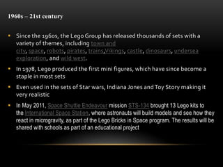 1960s – 21st century
 Since the 1960s, the Lego Group has released thousands of sets with a
variety of themes, including town and
city, space, robots, pirates, trains,Vikings, castle, dinosaurs, undersea
exploration, and wild west.
 In 1978, Lego produced the first mini figures, which have since become a
staple in most sets
 Even used in the sets of Star wars, Indiana Jones andToy Story making it
very realistic
 In May 2011, Space Shuttle Endeavour mission STS-134 brought 13 Lego kits to
the International Space Station, where astronauts will build models and see how they
react in microgravity, as part of the Lego Bricks in Space program. The results will be
shared with schools as part of an educational project
 