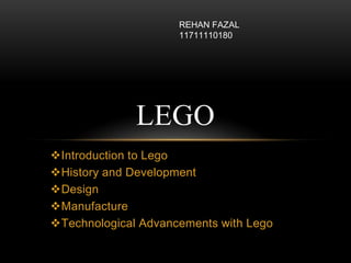 Introduction to Lego
History and Development
Design
Manufacture
Technological Advancements with Lego
LEGO
REHAN FAZAL
11711110180
 