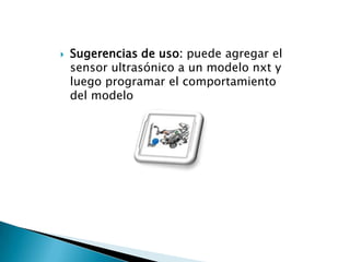 

Sugerencias de uso: puede agregar el
sensor ultrasónico a un modelo nxt y
luego programar el comportamiento
del modelo

 
