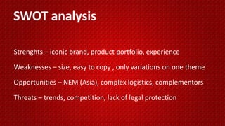 Strenghts – iconic brand, product portfolio, experience
Weaknesses – size, easy to copy , only variations on one theme
Opportunities – NEM (Asia), complex logistics, complementors
Threats – trends, competition, lack of legal protection
SWOT analysis
 