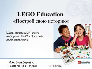 LEGO Education
«Построй свою историю»
Цель: познакомиться с
набором LEGO «Построй
свою историю»

М.А. Зильберман,
СОШ № 91 г. Перми

11.12.2013 г.

 