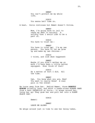 EMMET
You can’t protect me my whole
life.
DORIS
You wanna bet? Come on.
A beat. Doris continues but Emmet doesn’t follow.
EMMET
Mom, I’m going back to jail to
repay my debt to society. A
society that I would like to be a
part of.
DORIS
You have to trust me--
EMMET
You have to trust me! I’m my own
person. You have to let me grow
up and make my own choices--
DORIS
I tried, and look what happened!
EMMET
Maybe if you didn’t mother me so
much I’d have been a little better
equipped. Ever think of that?
DORIS
As a matter of fact I did. All
the time.
EMMET
Ugh. You know what you are, Mom?
You want to really know? A real
pain in the elbow!
He turns away from her. Behind Emmet, three ROBOTIC
NINJAS silently land, and shoot a human-sized RUBBER BAND
from a bent PAPERCLIP at Doris-- it wraps around her,
tying her up! They grab her and pull her into a SLEEK
BLACK CAR!
DORIS
Emmet!
EMMET
LEAVE ME ALONE!
He whips around just in time to see her being taken.
20.
 