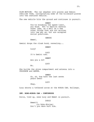 SLOW MOTION: The car smashes into pieces and Gemini
rebuilds them, incorporating some of the billboard pieces
into the restored vehicle.
The new vehicle hits the ground and continues in pursuit.
EMMET
You’re breaking the speed limit,
you know. Not to mention several
other laws, as a well as a few
other things that are not written
into law per se, but are accepted
social practices.
GEMINI
Emmet.
Gemini drops the cloak hood, revealing...
EMMET
Lucy?
LUCY
It’s Gemini now.
EMMET
Are you a DJ?
LUCY
No.
She builds the glove compartment and antenna into a
CROSSBOW and ARROW.
EMMET
So, uh, how have the last seven
years been?
LUCY
Okay.
Lucy shoots a tethered arrow at the NINJA CAR. Bullseye.
INT. ROBO-NINJA CAR - CONTINUOUS
Doris, tied up, sees Lucy and Emmet in pursuit.
DORIS
Emmet?!
(to Robo-Ninjas)
Don’t you dare hurt him.
23.
 