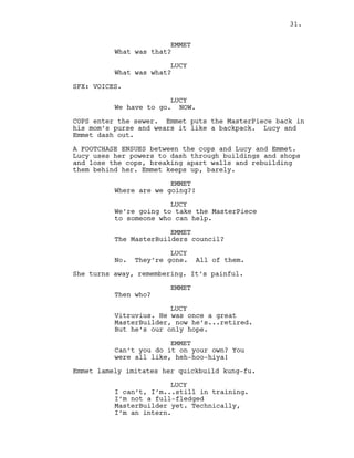 EMMET
What was that?
LUCY
What was what?
SFX: VOICES.
LUCY
We have to go. NOW.
COPS enter the sewer. Emmet puts the MasterPiece back in
his mom’s purse and wears it like a backpack. Lucy and
Emmet dash out.
A FOOTCHASE ENSUES between the cops and Lucy and Emmet.
Lucy uses her powers to dash through buildings and shops
and lose the cops, breaking apart walls and rebuilding
them behind her. Emmet keeps up, barely.
EMMET
Where are we going?!
LUCY
We’re going to take the MasterPiece
to someone who can help.
EMMET
The MasterBuilders council?
LUCY
No. They’re gone. All of them.
She turns away, remembering. It’s painful.
EMMET
Then who?
LUCY
Vitruvius. He was once a great
MasterBuilder, now he’s...retired.
But he’s our only hope.
EMMET
Can’t you do it on your own? You
were all like, heh-hoo-hiya!
Emmet lamely imitates her quickbuild kung-fu.
LUCY
I can’t, I’m...still in training.
I’m not a full-fledged
MasterBuilder yet. Technically,
I’m an intern.
31.
 