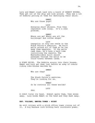 Lucy and Emmet crash land into a bunch of HOBBIT HOUSES.
They get out of the ship and look around. They see a lot
of hobbits yelling at them for destroying their shire.
EMMET
Who are those guys?
LUCY
Annoying short whiners. Plus they
reproduce like crazy. It’s a real
problem.
EMMET
Where are we? Where are all the
buildings? And coffee shops?
LUCY
Legopolis is only one realm in the
Black Falcon’s dominion. He built
walls around all of them so he can
keep them separate. If the walls
came down, he’d have a hard time
controlling the results. The
MasterBuilders built secret
passages through the walls so we
could travel between lands.
A SCARY NOISE. The Hobbits scurry into their houses.
Emmet and Lucy get down just before an army of robots
riding robo-horses marches by.
EMMET
Who are they?
LUCY
The Black Falcon’s sentries.
They’re looking for us.
EMMET
So he controls all these worlds?
LUCY
Shh!
A robot turns its head. Almost spots them, then moves
away. Lucy bonks Emmet on the head and they dash away.
EXT. VOLCANO, EMPURA TOWER - NIGHT
An evil volcano with a slick office tower rising out of
it. A big Bauhaus cork holding back inordinate power.
34.
 