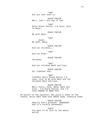 “DAD”
But you just said it.
BLACK FALCON
Well, just-- you say it now.
“DAD”
Hello Black Falcon, I’m Dale, this
is Mary--
BLACK FALCON
My wife Mary.
“DAD”
(beat)
My wife, Mary.
BLACK FALCON
And our children...
“DAD”
And our kids--
BLACK FALCON
Children.
“DAD”
And our children Mark and Lisa.
BLACK FALCON
All together now.
“DAD”
<*SIGH*> Hello Black Falcon I’m
Dale, this is my wife Mary and our
children Mark and Lisa.
BLACK FALCON
Well, hello, Dale, Mary, Mark and
Lisa. I’m Black Falcon, and I’m
very FREEZE TO MEET YOU!
He points to the operator, who pulls a lever on the
Cannon, which ZAPS them with KRAZY GLUE, freezing them!
BLACK FALCON
Exactly how I planned! BAHAHAHA!
And it’s totally permanent!
DORIS
You want to do this to the whole
world?
37.
 