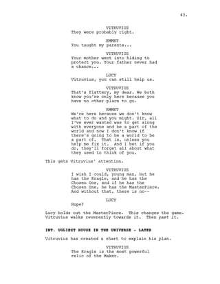 VITRUVIUS
They were probably right.
EMMET
You taught my parents...
VITRUVIUS
Your mother went into hiding to
protect you. Your father never had
a chance...
LUCY
Vitruvius, you can still help us.
VITRUVIUS
That’s flattery, my dear. We both
know you’re only here because you
have no other place to go.
EMMET
We’re here because we don’t know
what to do and you might. Sir, all
I’ve ever wanted was to get along
with everyone and be a part of the
world and now I don’t know if
there’s going to be a world to be
a part of. That is, unless you
help me fix it. And I bet if you
do, they’ll forget all about what
they used to think of you.
This gets Vitruvius’ attention.
VITRUVIUS
I wish I could, young man, but he
has the Kragle, and he has the
Chosen One, and if he has the
Chosen One, he has the MasterPiece.
And without that, there is no--
LUCY
Hope?
Lucy holds out the MasterPiece. This changes the game.
Vitruvius walks reverently towards it. Then past it.
INT. UGLIEST HOUSE IN THE UNIVERSE - LATER
Vitruvius has created a chart to explain his plan.
VITRUVIUS
The Kragle is the most powerful
relic of the Maker.
43.
 