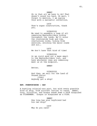 EMMET
Oh is that all we have to do? That
doesn’t sound too hard. Oh wait, I
forgot to mention, I am saying
this with a sarcastic inflection.
LUCY
That’s super constructive, thank
you.
VITRUVIUS
We need to assemble a team of all
remaining MasterBuilders hiding
throughout the lands. We’ll scour
the countryside high and low,
overturning rocks, hiding from
sentries, avoiding the major roads
and air..
LUCY
We don’t have that kind of time!
VITRUVIUS
Or we could send out a mass email
to the MasterBuilders list, and
have whichever ones are remaining
meet us at the midpoint.
EMMET
Better.
VITRUVIUS
And then, we sail for the Land of
Unused Parts!
(then)
Anybody got a ship?
EXT. PUERTOPIECEO - DAY
A bustling colonial-era port, but with every possible
kind of ship, from aircraft carrier to canoe. Emmet,
Lucy, Vitruvius, and Dragon sneak down a DOCK disguised
as FISHERMEN. Dragon is disguised as a FISH.
EMMET
How long has your boyfriend had
his own ship?
LUCY
Why do you care?
45.
 