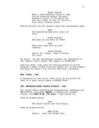 BLACK FALCON
What a lame boyscout thing to say!
You’re standing before the most
powerful object in the world and
you don’t want to use it? You’re a
real nerd, Indiana Jones.
The BF motions and his guards carry the sarcophagus away.
INDY
The MasterBuilders will learn of
this.
BLACK FALCON
And what do you know of them?
INDY
Only that they will be your
undoing.
BLACK FALCON
Adieu, Dr. Jones. That’s French
for ciao.
He exits. As the sarcophagus crosses the threshold of
the temple, walls shake. The temple is CRUMBLING.
Left for dead, Indy uses the falling pieces to build
himself a sweet rocket ship and blasts out of the temple.
Narrowly avoiding a big rolling LEGO ball, probably.
EXT. FIELD - DAY
A farmhouse in the hills. Indy rolls up and pulls the
teat of a goat, which opens a SECRET DOOR.
INT. MASTERBUILDERS SECRET HIDEOUT - DAY
Art studio meets SuperFriends headquarters. Badasses are
MEDITATING, including GEMINI, a mysterious cloaked
figure, and KRAV M’GA, the boss. Indy bursts in.
PUSH IN dramatically:
INDY
The Black Falcon has the Kragle.
PUSH IN dramatically:
KRAV M’GA
Gemini. Find the Chosen One.
3.
 