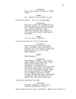 VITRUVIUS
Open your throat and make a <CAW>
sound.
EMMET
No. Teach me to do what you do.
Vitruvius smiles. But it’s bittersweet.
VITRUVIUS
How can I teach you something you
already know? It’s already inside
you. You’ve walled it up, but it
still shines through. That
terrific disaster you caused at
the instruction site? That was no
accident.
EMMET
I’m not sure I follow...
Vitruvius points up to the night sky.
VITRUVIUS
They say every night the Maker
puts a blanket over the world, a
blanket with tiny holes. Some call
them stars, but I call them
MakerPeepers.
EMMET
MakerPeepers?
VITRUVIUS
MakerPeepers. Emmet, there was a
time, before you were born, when
making new things came as
naturally to everyone as
breathing. The world was messy and
wild, and that made it beautiful.
But then, everything became rigid
and prefabricated, so everyone
just stopped thinking of new
things. Making has been outsourced
to Empura. The Black Falcon has
paved over the world that was.
Vitruvius indicates the sky.
VITRUVIUS
And yet, somehow, light still
shines through the cracks.
The mechabird flies out a porthole. Emmet runs after it.
50.
 