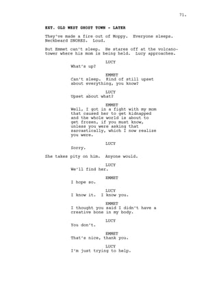 EXT. OLD WEST GHOST TOWN - LATER
They’ve made a fire out of Moppy. Everyone sleeps.
Neckbeard SNORES. Loud.
But Emmet can’t sleep. He stares off at the volcano-
tower where his mom is being held. Lucy approaches.
LUCY
What’s up?
EMMET
Can’t sleep. Kind of still upset
about everything, you know?
LUCY
Upset about what?
EMMET
Well, I got in a fight with my mom
that caused her to get kidnapped
and the whole world is about to
get frozen, if you must know,
unless you were asking that
sarcastically, which I now realize
you were.
LUCY
Sorry.
She takes pity on him. Anyone would.
LUCY
We’ll find her.
EMMET
I hope so.
LUCY
I know it. I know you.
EMMET
I thought you said I didn’t have a
creative bone in my body.
LUCY
You don’t.
EMMET
That’s nice, thank you.
LUCY
I’m just trying to help.
71.
 