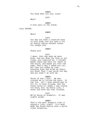 EMMET
You know what you are, Lucy?
LUCY
What?
EMMET
A real pain in the elbow.
Lucy LAUGHS.
EMMET
What?
LUCY
You may not have a creative bone
in your body, but you have a lot
of really really earnest bones.
You always did.
EMMET
Thank you?
LUCY
I mean, that day when we were
kids, and you drew the face in art
class, you inspired me. I thought
maybe there was more out there in
the world, and maybe you felt the
same. That’s why I asked you out.
But then you ended up like
everyone else and broke my heart,
you know? That I was going one way
and you didn’t go with me.
EMMET
Think of how I felt. My mom
trained me to follow the herd. To
lay low. All I ever wanted was to
fit in, to have friends. And the
funny thing is, maybe I was trying
too hard, but, my whole life, I
never did have any real friends.
LUCY
We’re being so dramatic. It was
eighth grade!
EMMET
That’s the most dramatic time in
anyone’s life, right? It’s what
made The Black Falcon such a world
class dingaling.
72.
 