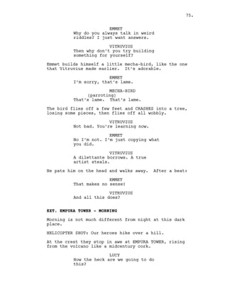 EMMET
Why do you always talk in weird
riddles? I just want answers.
VITRUVIUS
Then why don’t you try building
something for yourself?
Emmet builds himself a little mecha-bird, like the one
that Vitruvius made earlier. It’s adorable.
EMMET
I’m sorry, that’s lame.
MECHA-BIRD
(parroting)
That’s lame. That’s lame.
The bird flies off a few feet and CRASHES into a tree,
losing some pieces, then flies off all wobbly.
VITRUVIUS
Not bad. You’re learning now.
EMMET
No I’m not. I’m just copying what
you did.
VITRUVIUS
A dilettante borrows. A true
artist steals.
He pats him on the head and walks away. After a beat:
EMMET
That makes no sense!
VITRUVIUS
And all this does?
EXT. EMPURA TOWER - MORNING
Morning is not much different from night at this dark
place.
HELICOPTER SHOT: Our heroes hike over a hill.
At the crest they stop in awe at EMPURA TOWER, rising
from the volcano like a midcentury cork.
LUCY
How the heck are we going to do
this?
75.
 