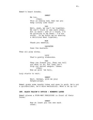 Emmet’s heart breaks.
EMMET
Me too.
(then)
This is really sad. How can you
keep living like this?
DAD
Well, yeah, we can’t be together.
We can’t touch or see each other.
But in here-- and if I could, I’d
be pointing to my head-- I’m not
stuck. In my brain we’re sharing
a delicious meal together.
MOM
Thank you sweetie.
DAUGHTER
Pass the mustard.
They all play along.
LUCY
That’s pretty elaborate.
DAD
They can freeze you. They can tell
you what to do. But they can’t
stop our secret weapon. Ideas.
(then)
Now go give ‘em hell.
Lucy starts to exit.
EMMET
Wait. Batman, give me your
Batperiscope.
Emmet grabs some nearby tubes and goes to work. He’s not
a quickbuilder, he’s more methodical. What’s he up to?
INT. BLACK FALCON’S OFFICE - MOMENTS LATER
Emmet places a FOUR-WAY PERISCOPE in front of their
faces.
EMMET
Now at least you can see each
other.
81.
 