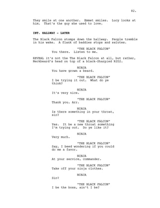 They smile at one another. Emmet smiles. Lucy looks at
him. That’s the guy she used to love.
INT. HALLWAY - LATER
The Black Falcon stomps down the hallway. People tremble
in his wake. A flank of baddies stops and salutes.
“THE BLACK FALCON”
You there. Listen to me.
REVEAL it’s not the The Black Falcon at all, but rather,
Neckbeard’s head on top of a black-Sharpied R2D2.
NINJA
You have grown a beard.
“THE BLACK FALCON”
I be trying it out. What do ye
think?
NINJA
It’s very nice.
“THE BLACK FALCON”
Thank you. Arr.
NINJA
Is there something in your throat,
sir?
“THE BLACK FALCON”
Yes. It be a new throat something
I’m trying out. Do ye like it?
NINJA
Very much.
“THE BLACK FALCON”
Say, I beed wondering if you could
do me a favor.
NINJA
At your service, commander.
“THE BLACK FALCON”
Take off your ninja clothes.
NINJA
Sir?
“THE BLACK FALCON”
I be the boss, ain’t I be?
82.
 