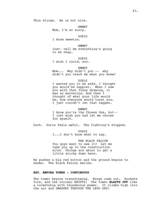 This stings. He is not nice.
EMMET
Mom, I’m so sorry.
DORIS
I know sweetie.
EMMET
Just- tell me everything’s going
to be okay.
DORIS
I wish I could, son.
EMMET
Mom... Why didn’t you -- why
didn’t you teach me what you knew?
DORIS
I wanted you to be safe. I thought
you would be happier. When I saw
you with that funny drawing, it
was so marvelous. And then I
thought of what your life would
be, how everyone would treat you.
I just couldn’t let that happen.
EMMET
I know you’re the Chosen One, but--
I just wish you had let me choose
for myself.
Ouch. Doris feels awful. The fighting’s stopped.
DORIS
I...I don’t know what to say.
THE BLACK FALCON
You guys want to see it? Let me
take you up to the construction
site! Things are about to get a
little sticky down here.
He pushes a big red button and the ground begins to
shake. The Black Falcon smiles.
EXT. EMPURA TOWER - CONTINUOUS
The tower begins transforming. Wings come out. Rockets
fire, and the volcano ERUPTS! The tower BLASTS OFF like
a rocketship with thunderous power. It climbs high into
the air and SMASHES THROUGH THE LEGO SKY!
87.
 