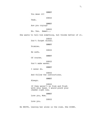 EMMET
You mean it?
DORIS
Yeah.
EMMET
Are you crying?
DORIS
No. Yes. Emmet...
She wants to tell him something, but thinks better of it.
DORIS
Don’t forget dinner.
EMMET
Promise.
DORIS
Be safe.
EMMET
Of course.
DORIS
Don’t make waves.
EMMET
I never do.
DORIS
And follow the instructions.
EMMET
Always.
DORIS
If they weren’t so firm and flush
with your head, I would pinch your
cheeks right now.
EMMET
Love you, Mom.
DORIS
Love you.
He EXITS, leaving her alone in the room. She SIGHS.
7.
 