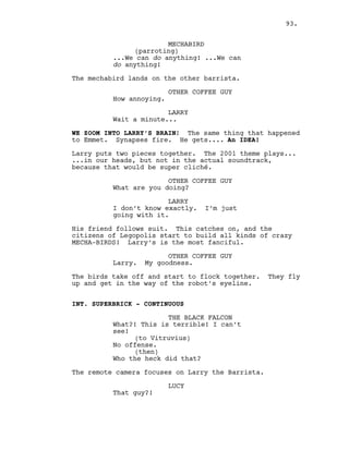 MECHABIRD
(parroting)
...We can do anything! ...We can
do anything!
The mechabird lands on the other barrista.
OTHER COFFEE GUY
How annoying.
LARRY
Wait a minute...
WE ZOOM INTO LARRY’S BRAIN! The same thing that happened
to Emmet. Synapses fire. He gets.... An IDEA!
Larry puts two pieces together. The 2001 theme plays...
...in our heads, but not in the actual soundtrack,
because that would be super cliché.
OTHER COFFEE GUY
What are you doing?
LARRY
I don’t know exactly. I’m just
going with it.
His friend follows suit. This catches on, and the
citizens of Legopolis start to build all kinds of crazy
MECHA-BIRDS! Larry’s is the most fanciful.
OTHER COFFEE GUY
Larry. My goodness.
The birds take off and start to flock together. They fly
up and get in the way of the robot’s eyeline.
INT. SUPERBRICK - CONTINUOUS
THE BLACK FALCON
What?! This is terrible! I can’t
see!
(to Vitruvius)
No offense.
(then)
Who the heck did that?
The remote camera focuses on Larry the Barrista.
LUCY
That guy?!
93.
 