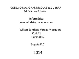 COLEGIO NACIONAL NICOLAS ESGUERRA 
Edificamos futuro 
informática 
lego mindstorms education 
Wilton Santiago Vargas Mosquera 
Cod:41 
Curso:806 
Bogotá D.C 
2014 
 