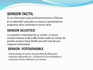 SENSOR TACTIL 
Es un interruptor que puede presionarse o liberase 
En el robot NXT educador se incluye la posibilidad de 
programar ideas utilizando el sensor táctil. 
SENSOR ACUSTICO 
La suavidad o intensidad de un sonido , el sensor 
acústico destaca el dB y dBA.Puede medir los niveles de 
presión acústica hasta 90 dB cerca del nivel de una 
maquina cortacésped. 
SENSOR FOTOSENSIBLE 
Puede probar el sensor fotosensible de diferentes 
maneras utilizando ver , al detectar la luz reflejada se 
enciende el foco reflector en el sensor. 
 