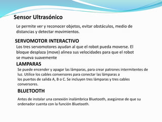 Sensor Ultrasónico 
Le permite ver y reconocer objetos, evitar obstáculos, medio de 
distancias y detectar movimientos. 
SERVOMOTOR INTERACTIVO 
Los tres servomotores ayudan al que el robot pueda moverse. El 
bloque desplaza (move) alinea sus velocidades para que el robot 
se mueva suavemente 
LAMPARAS 
Se puede encender y apagar las lámparas, para crear patrones intermitentes de 
luz. Utilice los cables conversores para conectar las lámparas a 
los puertos de salida A, B o C. Se incluyen tres lámparas y tres cables 
conversores. 
BLUETOOTH 
Antes de instalar una conexión inalámbrica Bluetooth, asegúrese de que su 
ordenador cuenta con la función Bluetooth. 
