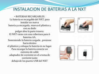 INSTALACION DE BATERIAS A LA NXT 
• BATERIAS RECARGABLES: 
La batería es recargable del NXT, para 
instalar un nueva 
batería ya recargada, mueva el plástico y 
con su dedo 
pulgar abra la parte trasera. 
El NXT viene con una cobertura para 6 
baterías AA. 
Sosteniendo la batería cargada , presione 
hacia dentro 
el plástico y coloque la batería en su lugar. 
Para recargar la batería conecte un 
extremo de cable 
adaptador de corriente en el a toma de 
corriente justo 
debajo de los puerto USB del NXT 
 