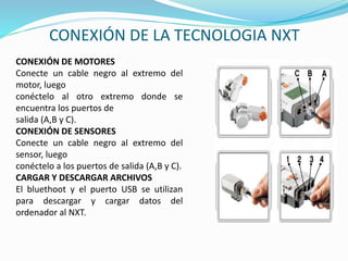 CONEXIÓN DE LA TECNOLOGIA NXT 
CONEXIÓN DE MOTORES 
Conecte un cable negro al extremo del 
motor, luego 
conéctelo al otro extremo donde se 
encuentra los puertos de 
salida (A,B y C). 
CONEXIÓN DE SENSORES 
Conecte un cable negro al extremo del 
sensor, luego 
conéctelo a los puertos de salida (A,B y C). 
CARGAR Y DESCARGAR ARCHIVOS 
El bluethoot y el puerto USB se utilizan 
para descargar y cargar datos del 
ordenador al NXT. 
 