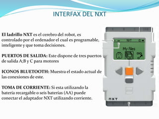 INTERFAX DEL NXT 
El ladrillo NXT es el cerebro del robot, es 
controlado por el ordenador el cual es programable, 
inteligente y que toma decisiones. 
PUERTOS DE SALIDA: Este dispone de tres puertos 
de salida A;B y C para motores 
ICONOS BLUETOOTH: Muestra el estado actual de 
las conexiones de este. 
TOMA DE CORRIENTE: Si esta utilizando la 
batería recargable o seis baterías (AA) puede 
conectar el adaptador NXT utilizando corriente. 
 