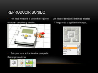 REPRODUCIR SONIDO 
• 1er paso: mediante el ladrillo nxt se puede 3er paso:se selecciona el sonido deseado 
escuchar canciones y sonidos . Y luego se da la opción de decargar. 
• 2do paso: esta aplicación sirve para poder 
Descargar canciones 
 