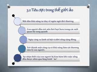 3.2 Tiêu cực trong thế giới ảo
Mất dần khả năng tư duy về ngôn ngữ đời thường
Con người dần trở nên hời hợt hơn trong các mối
quan hệ xung quanh
Ngày càng xa lánh xã hội và đời sống cộng đồng.
Trở thành một công cụ có khả năng làm sát thương
tâm lý con người.
Sự nhận biết của con người bị kìm hãm khi cuộc sống
đều được nhìn qua lăng kính " ảo"
 