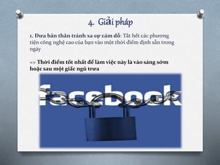 4. Giải pháp
1. Đưa bản thân tránh xa sự cám dỗ: Tắt hết các phương
tiện công nghệ cao của bạn vào một thời điểm định sẵn trong
ngày
=> Thời điểm tốt nhất để làm việc này là vào sáng sớm
hoặc sau một giấc ngủ trưa
 