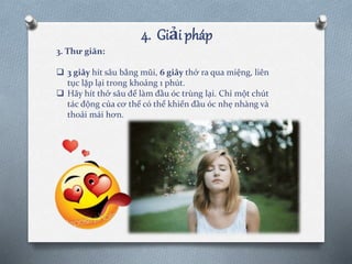 4. Giải pháp
3. Thư giãn:
 3 giây hít sâu bằng mũi, 6 giây thở ra qua miệng, liên
tục lặp lại trong khoảng 1 phút.
 Hãy hít thở sâu để làm đầu óc trùng lại. Chỉ một chút
tác động của cơ thể có thể khiến đầu óc nhẹ nhàng và
thoải mái hơn.
 