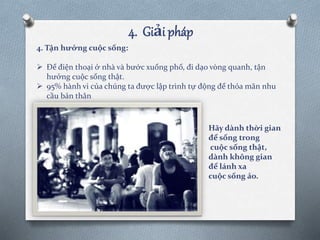 4. Tận hưởng cuộc sống:
 Để điện thoại ở nhà và bước xuống phố, đi dạo vòng quanh, tận
hưởng cuộc sống thật.
 95% hành vi của chúng ta được lập trình tự động để thỏa mãn nhu
cầu bản thân
4. Giải pháp
Hãy dành thời gian
để sống trong
cuộc sống thật,
dành không gian
để lánh xa
cuộc sống ảo.
 