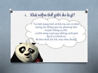 1. Khái niệm thế giới ảo là gì?
“Là một mạng lưới xã hội của các cá nhân
tương tác thông qua các phương tiện
truyền thông cụ thể,
có khả năng vượt qua những ranh giới
địa lý và chính trị
để theo đuổi lợi ích, mục tiêu chung”
 