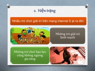 2. Hiện trạng
Nhiều trò chơi giải trí trên mạng internet ồ ạt ra đời.
Những trò giải trí
lành mạnh
Những trò chơi bạo lực
cũng không ngừng
gia tăng.
 