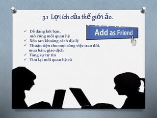 3.1 Lợi ích của thế giới ảo.
 Dễ dàng kết bạn,
mở rộng mối quan hệ
 Xóa tan khoảng cách địa lý
 Thuận tiện cho mọi công việc trao đổi,
mua bán, giao dịch
 Tăng sự tự tin
 Tìm lại mối quan hệ cũ
 
