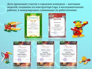 Дети принимают участие в городских конкурсах – выставках
моделей, созданных из конструктора Lego, в исследовательских
работах; в международных олимпиадах по робототехнике.
 