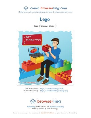Geeky webcomic about programmers, web developers and browsers.
Lego
.lego { display: block; }
URL to this comic: https://comic.browserling.com/56
URL to cartoon image: https://comic.browserling.com/lego.png
Browserling is a friendly and fun cross-browser testing
company powered by alien technology.
Super-secret message: Use coupon code COMICPDFLING56 to get a discount at Browserling!
 