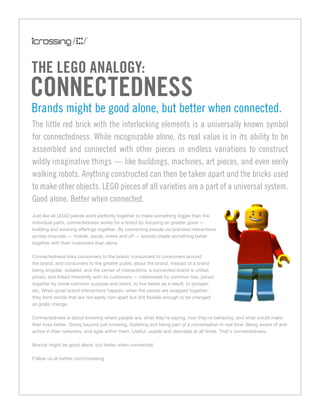 the LeGo anaLoGy:
ConneCtedness
Brands might be good alone, but better when connected.
The little red brick with the interlocking elements is a universally known symbol
for connectedness. While recognizable alone, its real value is in its ability to be
assembled and connected with other pieces in endless variations to construct
wildly imaginative things — like buildings, machines, art pieces, and even eerily
walking robots. Anything constructed can then be taken apart and the bricks used
to make other objects. LEGO pieces of all varieties are a part of a universal system.
Good alone. Better when connected.
Just like all LEGO pieces work perfectly together to make something bigger than the
individual parts, connectedness works for a brand by focusing on greater good —
building and evolving offerings together. By connecting people via branded interactions
across channels — mobile, social, online and off — brands create something better
together with their customers than alone.

Connectedness links consumers to the brand, consumers to consumers around
the brand, and consumers to the greater public about the brand. Instead of a brand
being singular, isolated, and the center of interactions, a connected brand is united,
joined, and linked inherently with its customers — interlocked by common ties, joined
together by some common purpose and intent, to live better as a result, to prosper,
etc. When great brand interactions happen, when the pieces are snapped together,
they form bonds that are not easily torn apart but still flexible enough to be changed
as goals change.

Connectedness is about knowing where people are, what they’re saying, how they’re behaving, and what would make
their lives better. Going beyond just knowing, fostering and being part of a conversation in real time. Being aware of and
active in their networks, and agile within them. Useful, usable and desirable at all times. That’s connectedness.

Brands might be good alone, but better when connected.

Follow us at twitter.com/icrossing
 