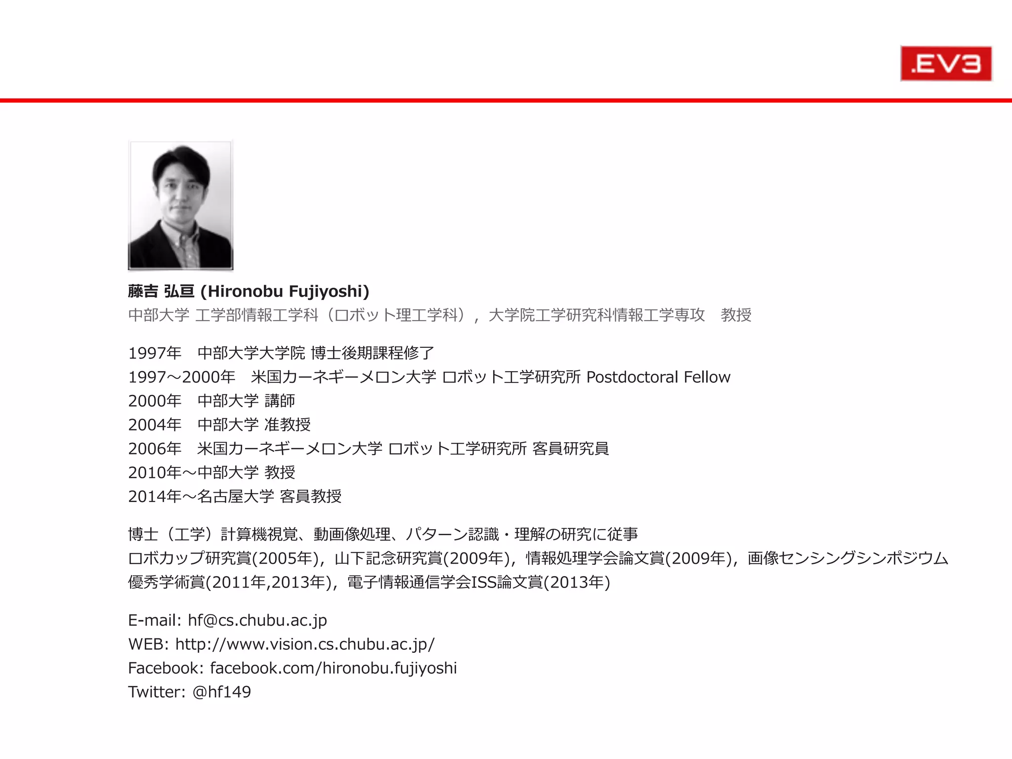 藤吉  弘亘  (Hironobu  Fujiyoshi) 　 
中部⼤大学  ⼯工学部情報⼯工学科（ロボット理理⼯工学科），⼤大学院⼯工学研究科情報⼯工学専攻 　教授  
1997年年 　中部⼤大学⼤大学院  博⼠士後期課程修了了 
1997〜～2000年年 　⽶米国カーネギーメロン⼤大学  ロボット⼯工学研究所  Postdoctoral  Fellow 
2000年年 　中部⼤大学  講師 
2004年年 　中部⼤大学  准教授 
2006年年 　⽶米国カーネギーメロン⼤大学  ロボット⼯工学研究所  客員研究員 
2010年年〜～中部⼤大学  教授   
2014年年〜～名古屋⼤大学  客員教授  
博⼠士（⼯工学）計算機視覚、動画像処理理、パターン認識識・理理解の研究に従事 
ロボカップ研究賞(2005年年)，⼭山下記念念研究賞(2009年年)，情報処理理学会論論⽂文賞(2009年年)，画像センシングシンポジウム
優秀学術賞(2011年年,2013年年)，電⼦子情報通信学会ISS論論⽂文賞(2013年年)  
E-‐‑‒mail:  hf@cs.chubu.ac.jp 
WEB:  http://www.vision.cs.chubu.ac.jp/ 
Facebook:  facebook.com/hironobu.fujiyoshi   
Twitter:  @hf149  
 