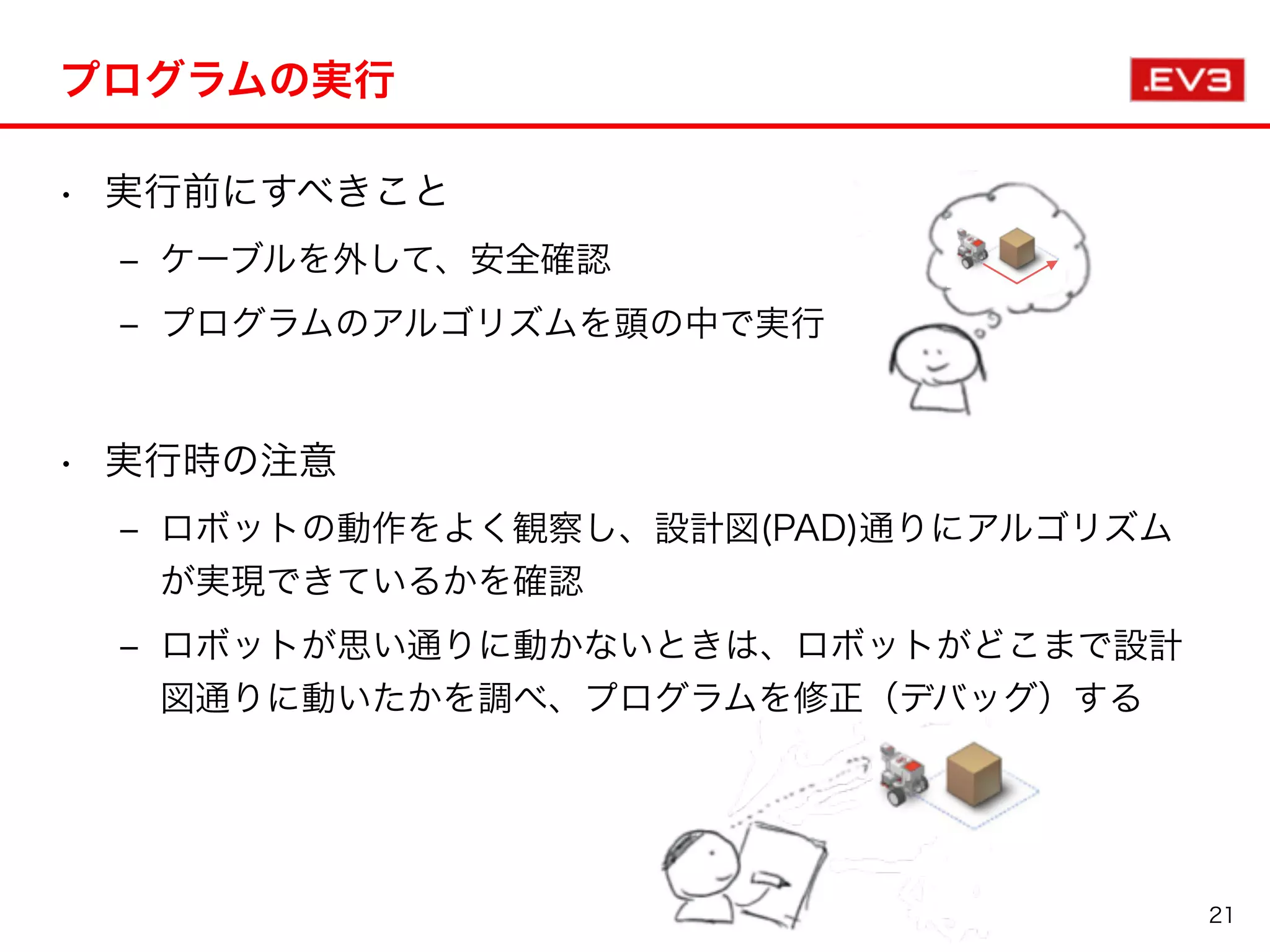 プログラムの実行
• 実行前にすべきこと
‒ ケーブルを外して、安全確認
‒ プログラムのアルゴリズムを頭の中で実行
• 実行時の注意
‒ ロボットの動作をよく観察し、設計図(PAD)通りにアルゴリズム
が実現できているかを確認
‒ ロボットが思い通りに動かないときは、ロボットがどこまで設計
図通りに動いたかを調べ、プログラムを修正（デバッグ）する
21
 