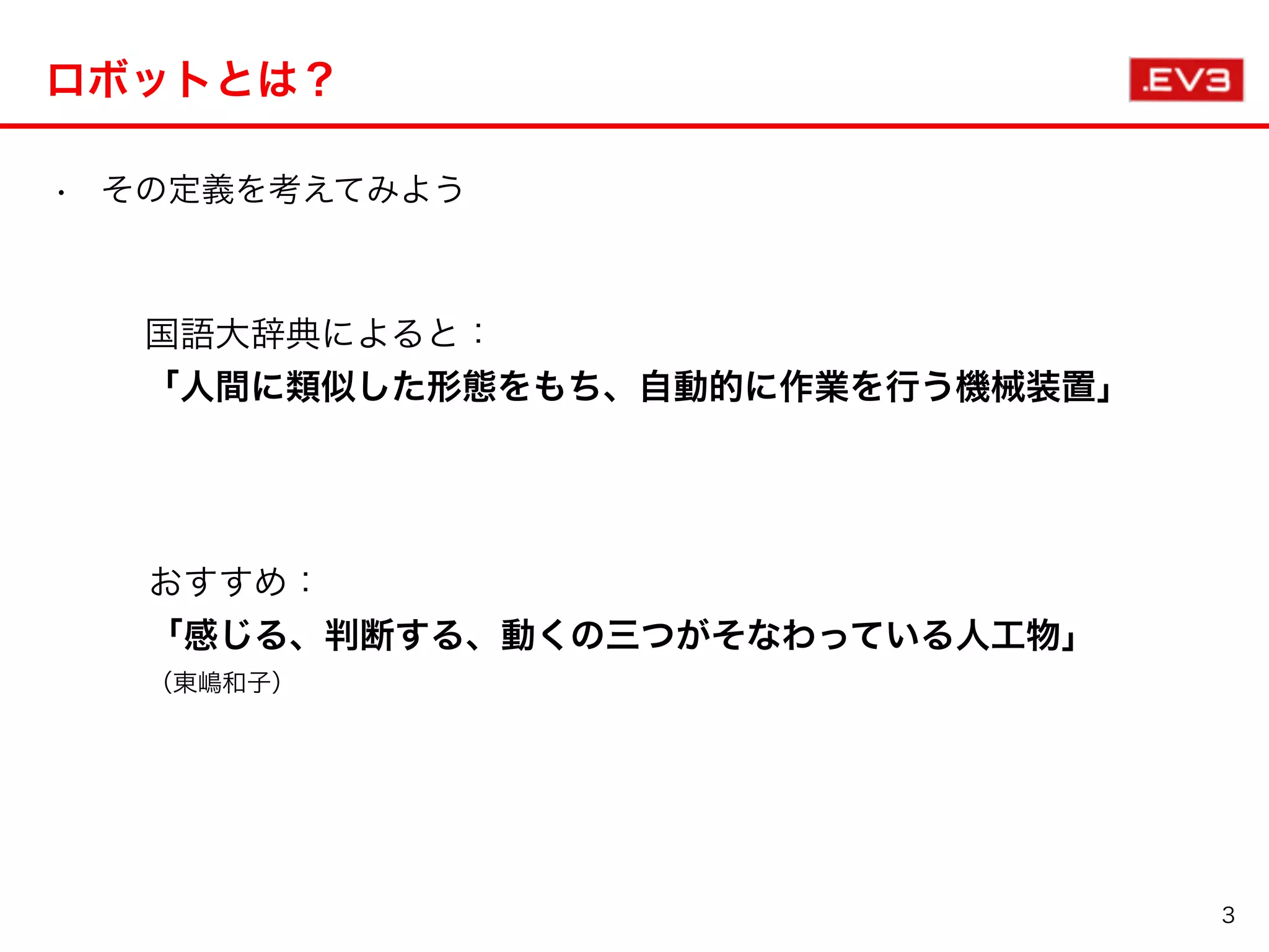 ロボットとは？
• その定義を考えてみよう                         
3
国語大辞典によると：
「人間に類似した形態をもち、自動的に作業を行う機械装置」
おすすめ：
「感じる、判断する、動くの三つがそなわっている人工物」
（東嶋和子）
 