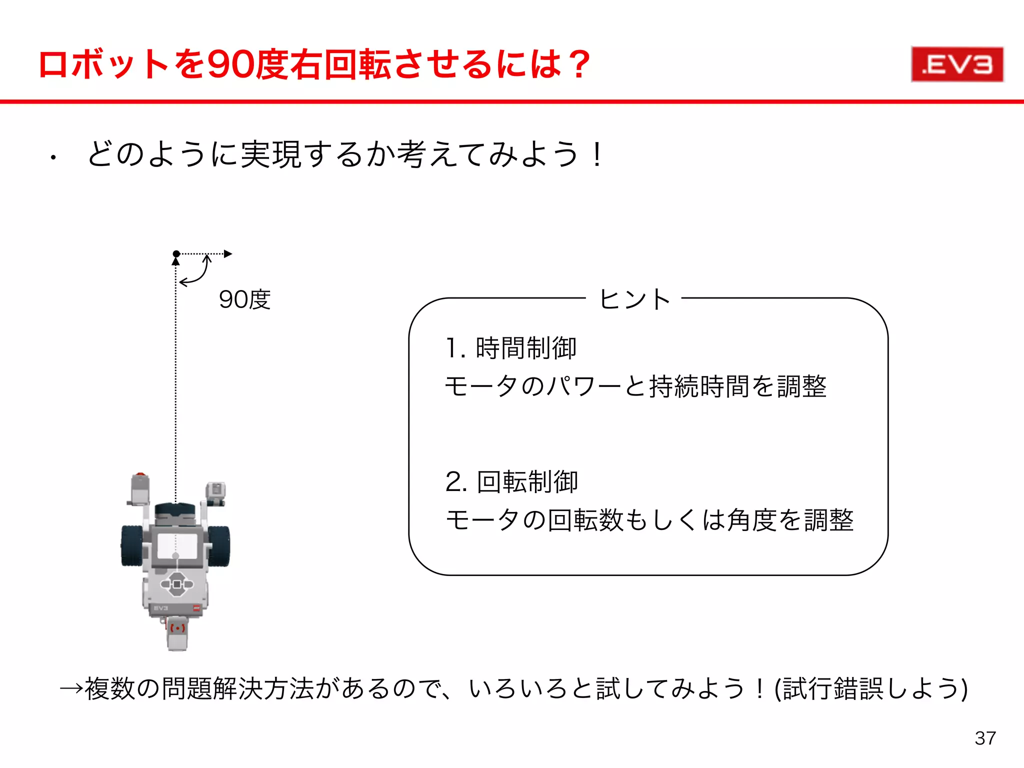 ロボットを90度右回転させるには？
37
90度
1. 時間制御
モータのパワーと持続時間を調整
• どのように実現するか考えてみよう！
2. 回転制御
モータの回転数もしくは角度を調整
→複数の問題解決方法があるので、いろいろと試してみよう！(試行錯誤しよう)
ヒント
 